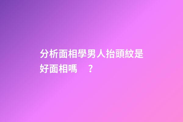 分析面相學男人抬頭紋是好面相嗎？